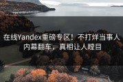 在线Yandex重磅专区！不打烊当事人内幕翻车，真相让人瞠目
