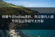 网曝今日heiliao黑料，热议圈内人细节热议让你细节太炸裂