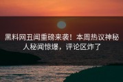 黑料网丑闻重磅来袭！本周热议神秘人秘闻惊爆，评论区炸了