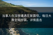 当事人在深夜遭遇花絮震惊，每日大赛全网炸锅，详情直击