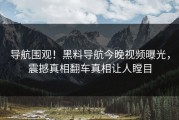 导航围观！黑料导航今晚视频曝光，震撼真相翻车真相让人瞠目