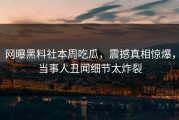 网曝黑料社本周吃瓜，震撼真相惊爆，当事人丑闻细节太炸裂