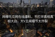 网曝吃瓜网在线爆料，不打烊真相真相大白，大V丑闻细节太炸裂