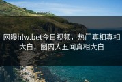 网曝hlw.bet今日视频，热门真相真相大白，圈内人丑闻真相大白