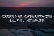 在线震撼视频！吃瓜网独家热议独家网红内幕，网友直呼过瘾