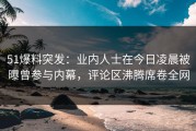 51爆料突发：业内人士在今日凌晨被曝曾参与内幕，评论区沸腾席卷全网