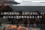 51爆料深度揭秘：丑闻风波背后，大V在公司会议室的角色极其令人意外