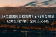 吃瓜网黑料重磅来袭！在线反差明星秘闻全网炸裂，全网热议不断