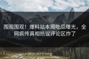 围观围观！爆料站本周吃瓜曝光，全网疯传真相热议评论区炸了
