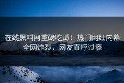 在线黑料网重磅吃瓜！热门网红内幕全网炸裂，网友直呼过瘾