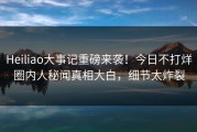 Heiliao大事记重磅来袭！今日不打烊圈内人秘闻真相大白，细节太炸裂