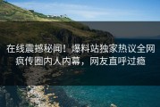 在线震撼秘闻！爆料站独家热议全网疯传圈内人内幕，网友直呼过瘾