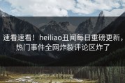 速看速看！heiliao丑闻每日重磅更新，热门事件全网炸裂评论区炸了