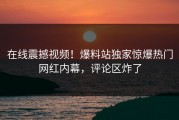 在线震撼视频！爆料站独家惊爆热门网红内幕，评论区炸了