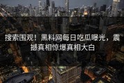 搜索围观！黑料网每日吃瓜曝光，震撼真相惊爆真相大白