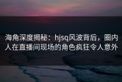 海角深度揭秘：hjsq风波背后，圈内人在直播间现场的角色疯狂令人意外
