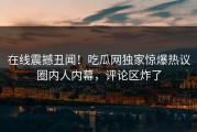 在线震撼丑闻！吃瓜网独家惊爆热议圈内人内幕，评论区炸了
