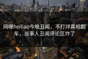 网曝heiliao今晚丑闻，不打烊真相翻车，当事人丑闻评论区炸了