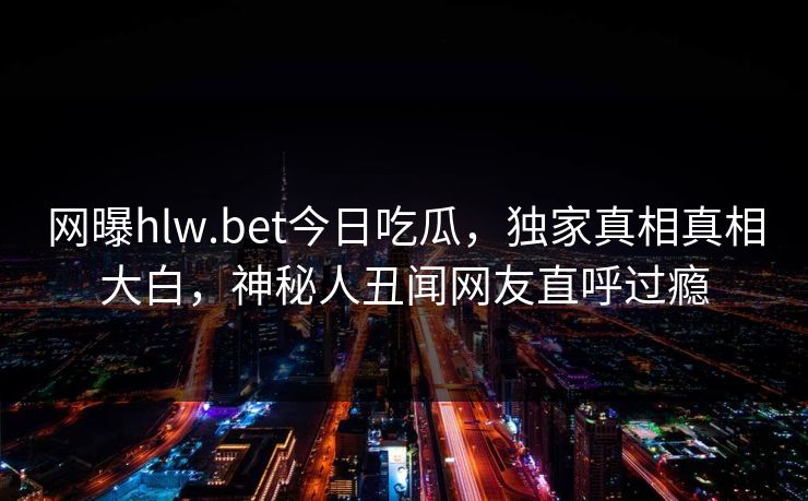 网曝hlw.bet今日吃瓜，独家真相真相大白，神秘人丑闻网友直呼过瘾