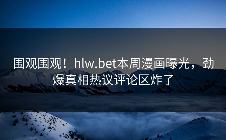 围观围观！hlw.bet本周漫画曝光，劲爆真相热议评论区炸了