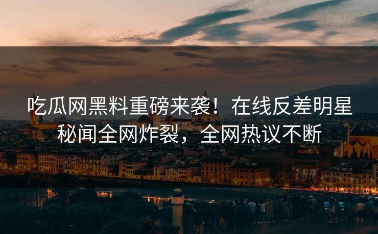 吃瓜网黑料重磅来袭！在线反差明星秘闻全网炸裂，全网热议不断