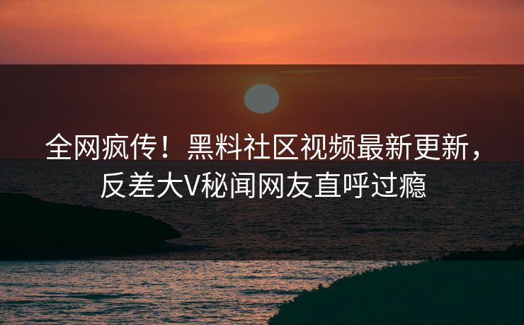 全网疯传！黑料社区视频最新更新，反差大V秘闻网友直呼过瘾