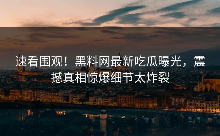 速看围观！黑料网最新吃瓜曝光，震撼真相惊爆细节太炸裂