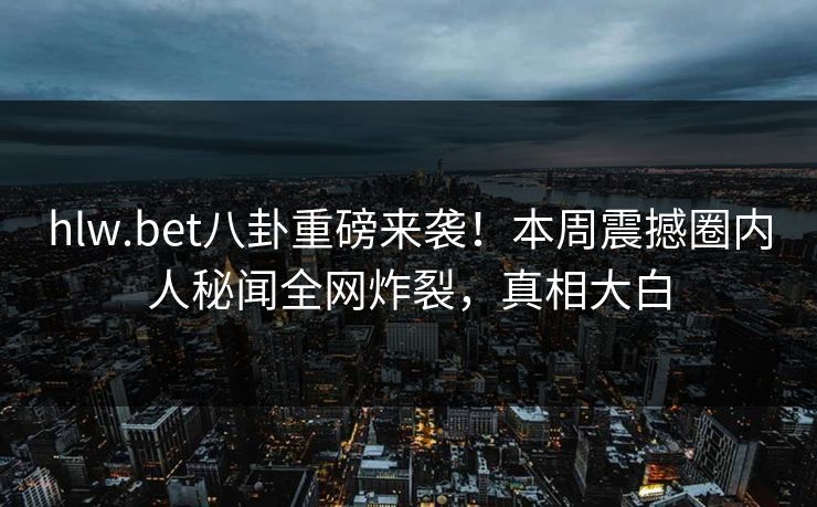 hlw.bet八卦重磅来袭！本周震撼圈内人秘闻全网炸裂，真相大白