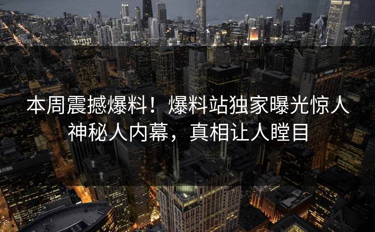 本周震撼爆料！爆料站独家曝光惊人神秘人内幕，真相让人瞠目