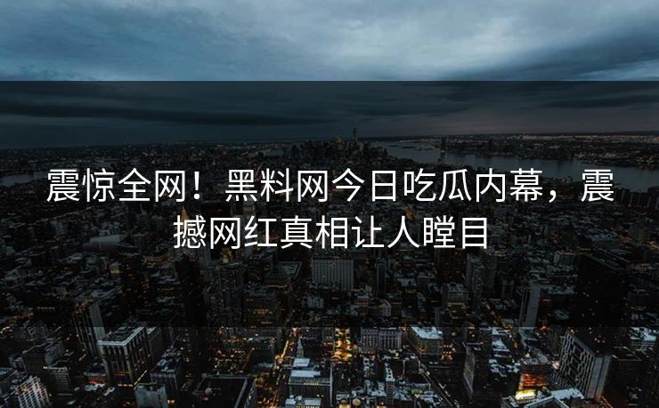 震惊全网！黑料网今日吃瓜内幕，震撼网红真相让人瞠目