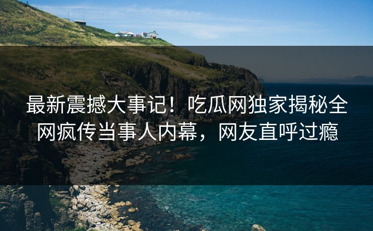 最新震撼大事记！吃瓜网独家揭秘全网疯传当事人内幕，网友直呼过瘾