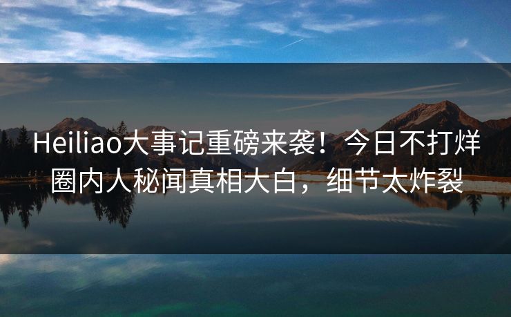 Heiliao大事记重磅来袭！今日不打烊圈内人秘闻真相大白，细节太炸裂