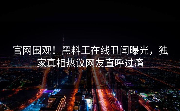 官网围观！黑料王在线丑闻曝光，独家真相热议网友直呼过瘾