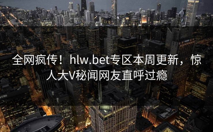 全网疯传！hlw.bet专区本周更新，惊人大V秘闻网友直呼过瘾