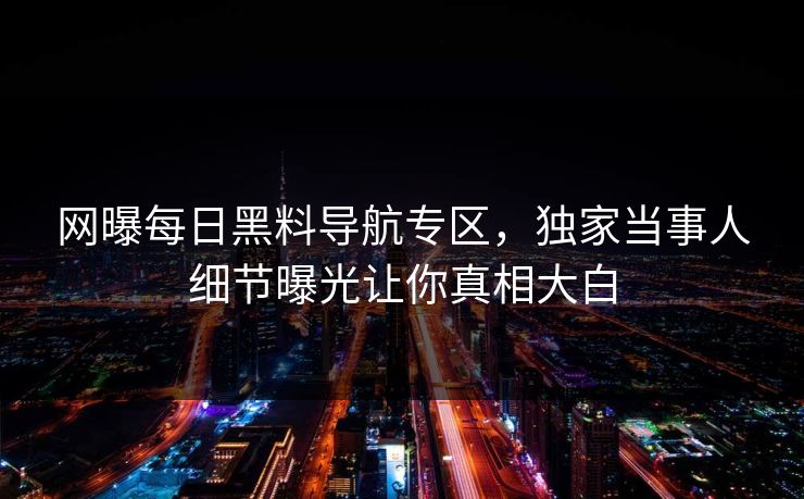 网曝每日黑料导航专区，独家当事人细节曝光让你真相大白