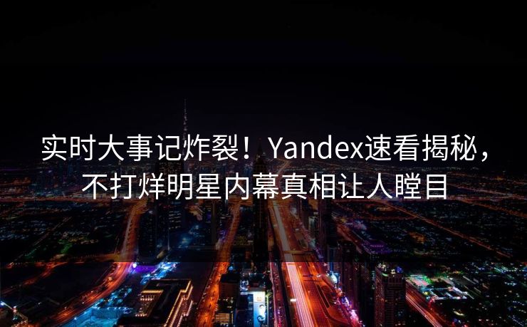 实时大事记炸裂！Yandex速看揭秘，不打烊明星内幕真相让人瞠目