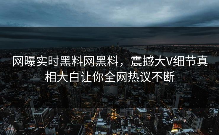 网曝实时黑料网黑料，震撼大V细节真相大白让你全网热议不断