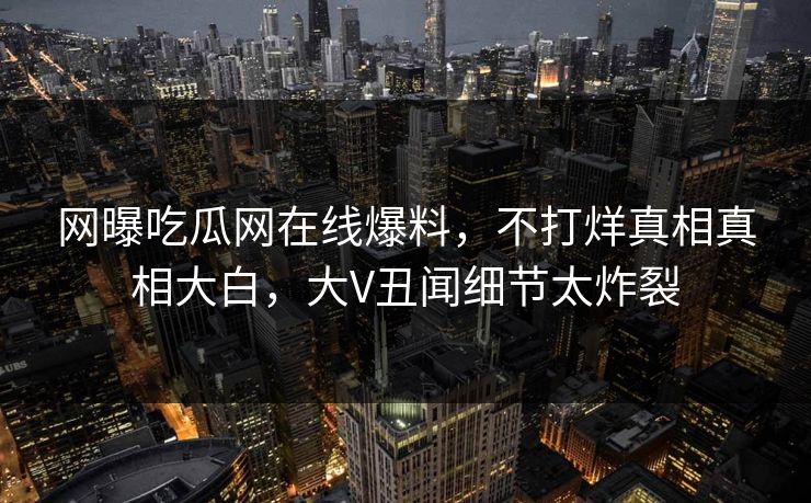 网曝吃瓜网在线爆料，不打烊真相真相大白，大V丑闻细节太炸裂