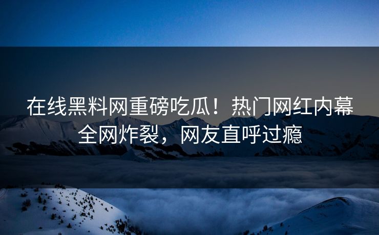 在线黑料网重磅吃瓜！热门网红内幕全网炸裂，网友直呼过瘾
