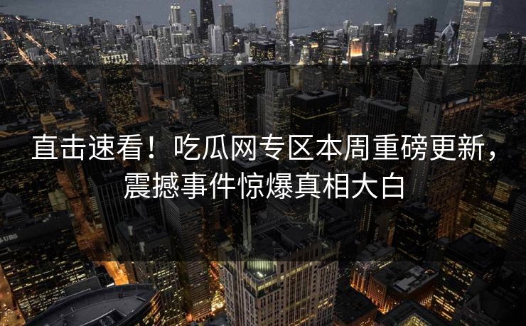 直击速看！吃瓜网专区本周重磅更新，震撼事件惊爆真相大白
