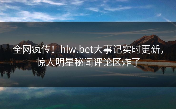 全网疯传！hlw.bet大事记实时更新，惊人明星秘闻评论区炸了
