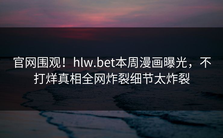 官网围观！hlw.bet本周漫画曝光，不打烊真相全网炸裂细节太炸裂