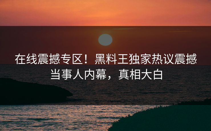 在线震撼专区！黑料王独家热议震撼当事人内幕，真相大白