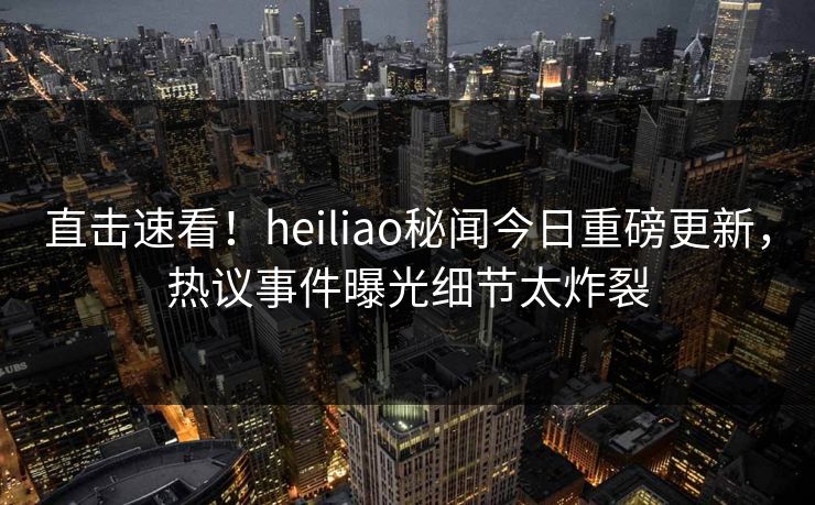 直击速看！heiliao秘闻今日重磅更新，热议事件曝光细节太炸裂