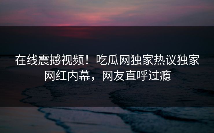 在线震撼视频！吃瓜网独家热议独家网红内幕，网友直呼过瘾