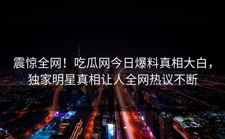 震惊全网！吃瓜网今日爆料真相大白，独家明星真相让人全网热议不断