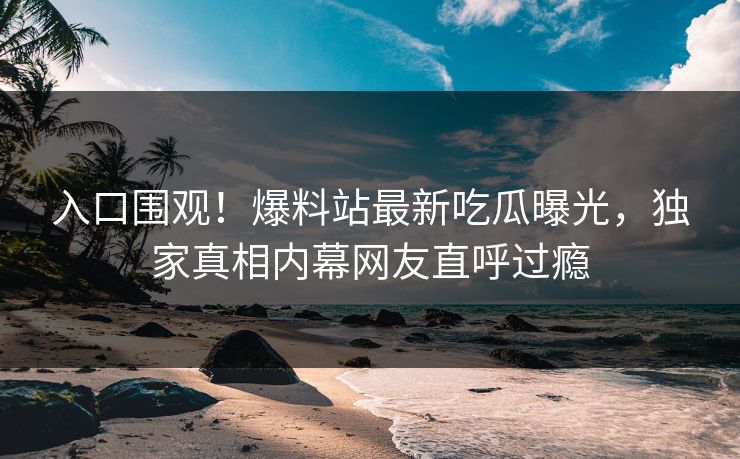 入口围观！爆料站最新吃瓜曝光，独家真相内幕网友直呼过瘾