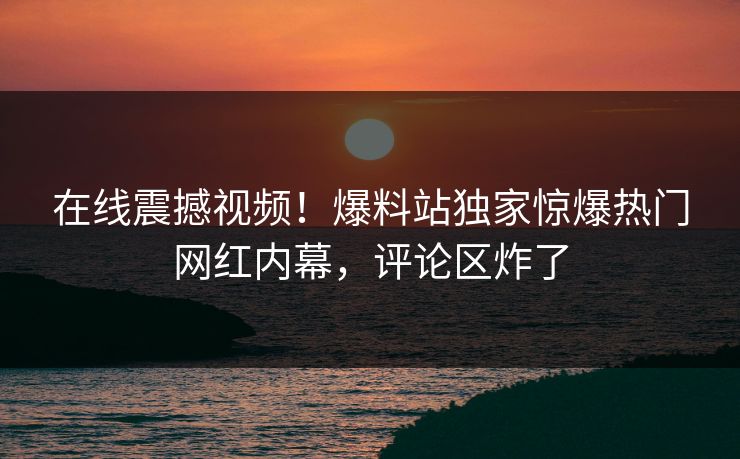 在线震撼视频！爆料站独家惊爆热门网红内幕，评论区炸了