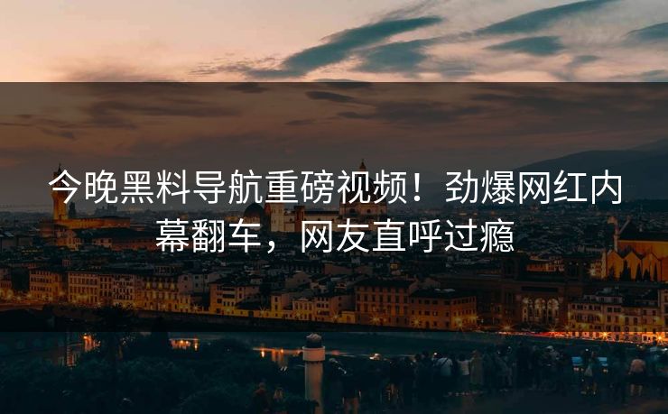今晚黑料导航重磅视频！劲爆网红内幕翻车，网友直呼过瘾