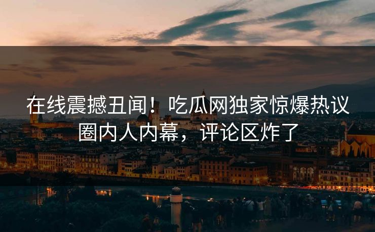 在线震撼丑闻！吃瓜网独家惊爆热议圈内人内幕，评论区炸了